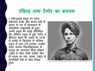 रववन्द्र नाथ टैगोर का बचपन
 रवीन्रनाथ ठाकु र का जन्म
देवेंरनाथ टैगोर और शारदा देवी के
सांतान के रूप में कोलकाता के
जोड़ासााँको ठाकु रबाड़ी में हुआ।
उनकी स्कू ल की पढ़ाई प्रनतजष्ठत
सेंट जेववयर स्कू ल में हुई। टैगोर ने
बैररस्टर बनने की चाहत में 1878
में इांग्लैंड के बिजटोन में पजललक
स्कू ल में नाम दजय कराया। उन्होंने
लांदन कालेज ववश्वववद्यालय में
कानून का अध्ययन ककया लेककन
1880 में बबना डडग्री हालसल ककए
ही वापस आ गए। उनका 1883 में
मृणाललनी देवी के साथ वववाह
हुआ।
 
