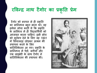 रववन्द्र नाथ टैगोर का प्रकृ ति प्रेम
टैगोर को बचपन से ही प्रकृ नत
का साजन्नध्य बहुत भाता था। वह
हमेशा सोचा करते थे कक प्रकृ नत
के साननध्य में ही ववद्याचथययों को
अध्ययन करना चादहए। इसी सोच
को मूतयरूप देने के ललए वह 1901
में लसयालदह छोड़कर आश्रम की
स्थापना करने के ललए
शाांनतननके तन आ गए। प्रकृ नत के
साजन्नध्य में पेड़ों, बगीचों और
एक लाइिेरी के साथ टैगोर ने
शाांनतननके तन की स्थापना की।
 