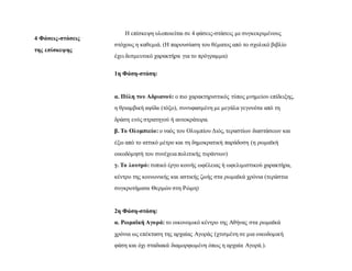 4 Φάσεις-στάσεις
της επίσκεψης
Η επίσκεψη υλοποιείται σε 4 φάσεις-στάσεις με συγκεκριμένους
στόχους η καθεμιά. (Η παρουσίαση του θέματος από το σχολικό βιβλίο
έχει δεσμευτικό χαρακτήρα για το πρόγραμμα)
1η Φάση-στάση:
α. Πύλη του Αδριανού: ο πιο χαρακτηριστικός τύπος μνημείου επίδειξης,
η θριαμβική αψίδα (τόξο), συνυφασμένη με μεγάλα γεγονότα από τη
δράση ενός στρατηγού ή αυτοκράτορα.
β. Το Ολυμπιείο: ο ναός του Ολυμπίου Διός, τεραστίων διαστάσεων και
έξω από το αττικό μέτρο και τη δημοκρατική παράδοση (η ρωμαϊκή
οικοδόμησή του συνέχειαπολιτικής τυράννων)
γ. Το λουτρό: τυπικό έργο κοινής ωφέλειας ή ωφελιμιστικού χαρακτήρα,
κέντρο της κοινωνικής και αστικής ζωής στα ρωμαϊκά χρόνια (τεράστια
συγκροτήματα Θερμών στη Ρώμη)
2η Φάση-στάση:
α. Ρωμαϊκή Αγορά: το οικονομικό κέντρο της Αθήνας στα ρωμαϊκά
χρόνια ως επέκταση της αρχαίας Αγοράς (χτισμένη σε μια οικοδομική
φάση και όχι σταδιακά διαμορφωμένη όπως η αρχαία Αγορά.).
 