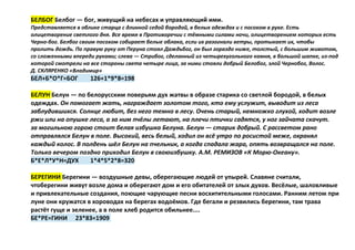 БЕЛБОГ Белбог — бог, живущий на небесах и управляющий ими.
Представляется в облике старца с длинной седой бородой, в белых одеждах и с посохом в руке. Есть
олицетворение светлого дня. Все время в Противоречии с тёмными силами ночи, олицетворением которых есть
Черно-бог. Белбог своим посохом собирает белые облака, если их разогнали ветры, протыкает их, чтобы
пролить дождь. По правую руку от Перуна стоял Даждьбог, он был гораздо ниже, толстый, с большим животом,
со сложенными впереди руками; слева — Стрибог, сделанный из четырехугольного камня, в большой шапке, из-под
которой смотрели на все стороны света четыре лица, за ними стояли добрый Белобог, злой Чернобог, Волос.
Д. СКЛЯРЕНКО «Владимир»
БЕЛ+Б*О*Г=БОГ 126+1*9*8=198
БЕЛУН Белун — по белорусским поверьям дух жатвы в образе старика со светлой бородой, в белых
одеждах. Он помогает жать, награждает золотом того, кто ему услужит, выводит из леса
заблудившихся. Солнце любит, без него темно в лесу. Очень старый, немножко глухой, ходит возле
ржи или на опушке леса, а за ним пчёлы летают, на плечи птички садятся, у ног зайчата скачут.
за могильною горою стоит белая избушка Белуна. Белун — старик добрый. С рассветом рано
отправлялся Белун в поле. Высокий, весь белый, ходил он всё утро по росистой меже, охранял
каждый колос. В полдень шёл Белун на пчельник, а когда спадала жара, опять возвращался на поле.
Только вечером поздно приходил Белун в своюизбушку. А.М. РЕМИЗОВ «К Морю-Океану».
Б*Е*Л*У*Н=ДУХ 1*4*5*2*8=320
БЕРЕГИНИ Берегини — воздушные девы, оберегающие людей от упырей. Славяне считали,
чтоберегини живут возле дома и оберегают дом и его обитателей от злых духов. Весёлые, шаловливые
и привлекательные создания, поющие чарующие песни восхитительными голосами. Ранним летом при
луне они кружатся в хороводах на берегах водоёмов. Где бегали и резвились берегини, там трава
растёт гуще и зеленее, а в поле хлеб родится обильнее....
БЕ*РЕ=ГИНИ 23*83=1909
 