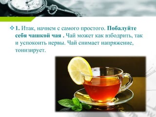 1. Итак, начнем с самого простого. Побалуйте
себя чашкой чая . Чай может как взбодрить, так
и успокоить нервы. Чай снимает напряжение,
тонизирует.
 