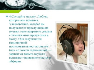  4.Слушайте музыку. Любую,
которая вам нравится.
Удовольствие, которое вы
получаете от прослушивания
музыки тоже напрямую связана
с химическими процессами в
мозгу. Они запускаются
гармоничной
последовательностью звуков
(или не совсем гармоничной —
зависит от вашего вкуса) и
вызывают ощущение счастья и
эйфории.
 