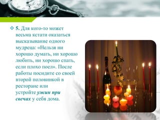  5. Для кого-то может
весьма кстати оказаться
высказывание одного
мудреца: «Нельзя ни
хорошо думать, ни хорошо
любить, ни хорошо спать,
если плохо поел». После
работы посидите со своей
второй половинкой в
ресторане или
устройте ужин при
свечах у себя дома.
 