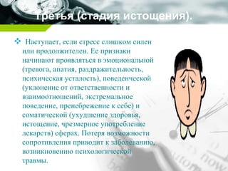 Третья (стадия истощения).
 Наступает, если стресс слишком силен
или продолжителен. Ее признаки
начинают проявляться в эмоциональной
(тревога, апатия, раздражительность,
психическая усталость), поведенческой
(уклонение от ответственности и
взаимоотношений, экстремальное
поведение, пренебрежение к себе) и
соматической (ухудшение здоровья,
истощение, чрезмерное употребление
лекарств) сферах. Потеря возможности
сопротивления приводит к заболеванию,
возникновению психологической
травмы.
 