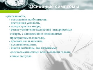 Основные симптомы
- рассеянность,
- повышенная возбудимость,
- постоянная усталость,
- потеря чувства юмора,
- резкое увеличение количества выкуриваемых
сигарет, с одновременно появившимся
пристрастием к алкоголю,
- пропажа сна и аппетита,
- ухудшение памяти,
- иногда возможны, так называемые
«психосоматические» боли в области головы,
спины, желудка.
 