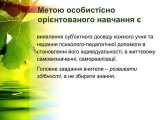 Метою особистісно
орієнтованого навчання є
виявлення суб'єктного досвіду кожного учня та
надання психолого-педагогічної допомоги в
становленні його індивідуальності, в життєвому
самовизначенні, самореалізації.
Головне завдання вчителя – розвивати
здібності, а не збирати знання.
 