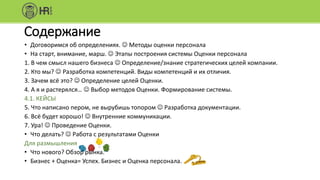 Содержание
• Договоримся об определениях.  Методы оценки персонала
• На старт, внимание, марш.  Этапы построения системы Оценки персонала
1. В чем смысл нашего бизнеса  Определение/знание стратегических целей компании.
2. Кто мы?  Разработка компетенций. Виды компетенций и их отличия.
3. Зачем всё это?  Определение целей Оценки.
4. А я и растерялся…  Выбор методов Оценки. Формирование системы.
4.1. КЕЙСЫ
5. Что написано пером, не вырубишь топором  Разработка документации.
6. Всё будет хорошо!  Внутренние коммуникации.
7. Ура!  Проведение Оценки.
• Что делать?  Работа с результатами Оценки
Для размышления
• Что нового? Обзор рынка.
• Бизнес + Оценка= Успех. Бизнес и Оценка персонала.
 
