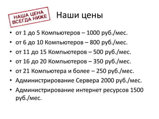 Наши цены
• от 1 до 5 Компьютеров – 1000 руб./мес.
• от 6 до 10 Компьютеров – 800 руб./мес.
• от 11 до 15 Компьютеров – 500 руб./мес.
• от 16 до 20 Компьютеров – 350 руб./мес.
• от 21 Компьютера и более – 250 руб./мес.
• Администрирование Сервера 2000 руб./мес.
• Администрирование интернет ресурсов 1500
руб./мес.
 