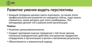 Развитие умения видеть перспективы
• Каждый сотрудник должен уметь оценивать, на каком этапе
профессионального развития он находится сейчас, куда нужно
стремиться, какие ресурсы для этого необходимы. Топ-
менеджеры делают это в рамках всей организации.
Плюсы:
• Развитие целеустремленности;
• Создает критериев оценки поведения с той точки зрения,
насколько определенное действие или решение продвигает
сотрудников и организацию в целом к желаемому результату;
• Объективность и взвешенный подход.
 