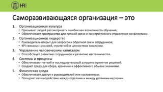 Саморазвивающаяся организация – это
1. Организационная культура
• Призывает людей рассматривать ошибки как возможность обучения;
• Обеспечивает пространство для прямой связи и конструктивного управления конфликтами.
2. Организационное лидерство
• Руководитель открыт для запросов и обратной связи сотрудников;
• KPI связаны с миссией, стратегией и ценностями компании.
3. Управление человеческим капиталом
• Способствует развитию сотрудников и развитию наставничества.
4. Системы и процессы
• Обеспечивают четкий и последовательный алгоритм принятия решений.
• Создают среду для сбора, хранения и эффективного обмена знаниями.
5. Физическая среда
• Обеспечивает доступ к руководителей или наставникам;
• Поощряет взаимодействие между отделами и между уровнями иерархии.
 
