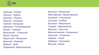 Хороший - Плохой
Нежный – Грубый
Светлый – Темный
Простой – Сложный
Горячий – Холодный
Красивый – Отталкивающий
Легкий – Тяжелый
Безопасный - Страшный
Яркий- Тусклый
Радостный – Печальный
Длинный – Короткий
Добрый – Злой
Подвижный - Медлительный
Большой – Маленький
Женственный - Мужественный
Активный – Пассивный
Сильный – Слабый
Быстрый – Медленный
Гладкий – Шероховатый
Веселый – Грустный
Величественный – Низменный
Округлый – Угловатый
Громкий – Тихий
Храбрый – Трусливый
Могучий - Хилый
 