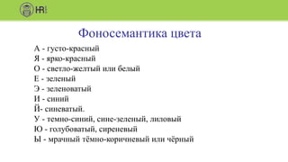Фоносемантика цвета
А - густо-красный
Я - ярко-красный
О - светло-желтый или белый
Е - зеленый
Э - зеленоватый
И - синий
Й- синеватый.
У - темно-синий, сине-зеленый, лиловый
Ю - голубоватый, сиреневый
Ы - мрачный тёмно-коричневый или чёрный
 