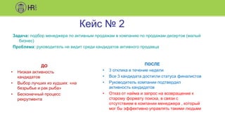 Кейс № 2
Задача: подбор менеджера по активным продажам в компанию по продажам десертов (малый
бизнес)
Проблема: руководитель не видит среди кандидатов активного продавца
ДО
• Низкая активность
кандидатов
• Выбор лучших из худших: «на
безрыбье и рак рыба»
• Бесконечный процесс
рекрутмента
ПОСЛЕ
• 3 отклика в течение недели
• Все 3 кандидата достигли статуса финалистов
• Руководитель компании подтвердил
активность кандидатов
• Отказ от найма и запрос на возвращение к
старому формату поиска, в связи с
отсутствием в компании менеджера , который
мог бы эффективно управлять такими людьми
 
