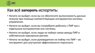 Как всё запороть испортить:
• Ничего не выйдет, если вы не обеспечите выполнимость данных
тезисов при помощи соответствующих инструментов системы
управления.
• Ничего не выйдет, если вы попробуете работать с ПИР как с
отдельным инструментом вне системы.
• Ничего не выйдет, если люди не поймут связи между ПИР и
собственным карьерным ростом.
• Ничего не выйдет, если руководители не пойму что ПИР – их
инструмент для улучшения эффективности персонала.
 