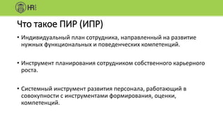 Что такое ПИР (ИПР)
• Индивидуальный план сотрудника, направленный на развитие
нужных функциональных и поведенческих компетенций.
• Инструмент планирования сотрудником собственного карьерного
роста.
• Системный инструмент развития персонала, работающий в
совокупности с инструментами формирования, оценки,
компетенций.
 