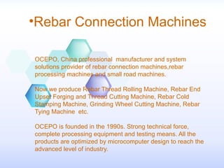 •Rebar Connection Machines
OCEPO, China professional manufacturer and system
solutions provider of rebar connection machines,rebar
processing machines and small road machines.
Now we produce Rebar Thread Rolling Machine, Rebar End
Upset Forging and Thread Cutting Machine, Rebar Cold
Stamping Machine, Grinding Wheel Cutting Machine, Rebar
Tying Machine etc.
OCEPO is founded in the 1990s. Strong technical force,
complete processing equipment and testing means. All the
products are optimized by microcomputer design to reach the
advanced level of industry.
 