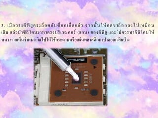 3. เมื่อวำงซีพียูตรงล็อคกับซ็อกเก็ตแล้ว จำกนั้ นให้กดขำล็อกลงไปเหมือน
เดิม แล้วนำซิลิโคนมำทำตรงบริเวณคอร์ (แกน) ของซีพียู และไม่ควรทำซิลิโคนให้
หนำ หำกเห็นว่ำหนำเกินไปให้ใช้กระดำษหรือแผ่นพลำสติกมำปำดออกเสียบ้ำง
 