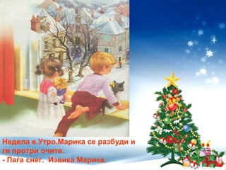Недела е.Утро.Марика се разбуди и
ги протри очите.
- Паѓа снег. Извика Марика.
 
