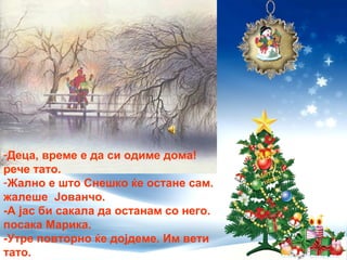 -Деца, време е да си одиме дома!
рече тато.
-Жално е што Снешко ќе остане сам.
жалеше Јованчо.
-А јас би сакала да останам со него.
посака Марика.
-Утре повторно ќе дојдеме. Им вети
тато.
 
