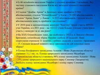 Із 46 мільйонів населення України у столиці проживає 3 мільйони. Яку
частину становить населення Києва від загальної кількості населення
країни?
Стадіон “Донбас Арена” в Донецьку може прийняти 51504
вболівальники, стадіон “Олімпійський” у Києві – 70 050 вболівальників, а
стадіон “Арена Львів” у Львові – 34 915 вболівальників. Скільки всього
вболівальників можуть прийняти три стадіони?
У 2010 році в математичному конкурсі “Кенгуру” брало участь 469554
учні України, а в 2011 році – на 143113 учнів більше. Скільки учнів брало
участь у конкурсі за ці два роки?
На ХХХ Олімпійських іграх, що відбулися у 2012 р. в Лондоні (Велика
Британія), олімпійська збірна України здобула 20 медалей. Наші
спортсмени отримали 11 золотих і срібних медалей, а золотих і бронзових
– 15. Скільки медалей кожного виду завоювала на цій олімпіаді наша
збірна?
Площа біосферного заповідника Асканія – Нова (Херсонська область)
дорівнює 11,1 тис. га. Площа природного заповідника Медобори
(Тернопільська область) становить 94% площі заповідника Асканія – Нова
і 25% площі природного національного парку Синевир (Закарпаття).
Знайдіть площу заповідника Медобори і площу парку Синевир.
 