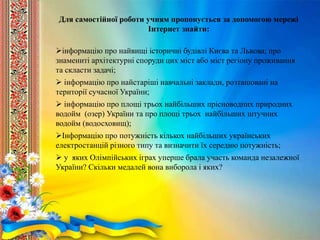 Для самостійної роботи учням пропонується за допомогою мережі
Інтернет знайти:
інформацію про найвищі історичні будівлі Києва та Львова; про
знамениті архітектурні споруди цих міст або міст регіону проживання
та скласти задачі;
 інформацію про найстаріші навчальні заклади, розташовані на
території сучасної України;
 інформацію про площі трьох найбільших прісноводних природних
водойм (озер) України та про площі трьох найбільших штучних
водойм (водосховищ);
Інформацію про потужність кількох найбільших українських
електростанцій різного типу та визначити їх середню потужність;
 у яких Олімпійських іграх уперше брала участь команда незалежної
України? Скільки медалей вона виборола і яких?
 