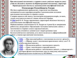 •1956 — «Про письмові роботи з математики на атестат зрілості»;
•1957 — «Збірник задач з математики практичного змісту для У-Х
класів середньої школи»;
•1960 — «Позакласна робота з математики в школі»;
•1965 — «Урок з математики в середній школі»;
•1968 — «Позакласна робота з математики в школі», у співавторстві з
доктором фізико-математичних наук (в минулому викладачем
Кіровоградського педінституту) В.І.Кобою.
Під його керівництвом проводились теоретичні дослідження,
експериментальна перевірка розробка і вдосконалення методики
викладання математики в старших класах.
Створив навколо себе школу математиків-експериментаторів, до яких,
згодом долучаються вчителі з інших областей України,
В 1964 році О. О. Хмуру призначають директором обласного інституту
вдосконалення кваліфікації вчителів.
Найважливішим досягненням О. О. Хмури на ті роки було завершення
роботи над дисертацією «Організація і методика навчальних занять з
математики в старших класах середньої школи».
Але на цьому вчений не зупиняється і творчо розвиває ідею
багатоступінчастого навчання, суть якого полягала в диференційованій
роботі з учнями при вивченні математики.
При викладанні математики у старших класах доцільно звернути увагу
учнів на діяльність відомого на Кіровоградщині математика, директора
Кіровоградського інституту вдосконалення кваліфікації вчителів
Олександра Олексійовича Хмури
 