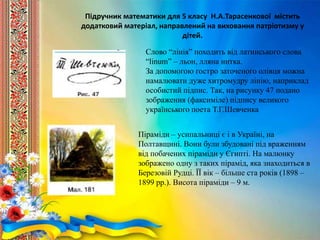 Піраміди – усипальниці є і в Україні, на
Полтавщині. Вони були збудовані під враженням
від побачених піраміди у Єгипті. На малюнку
зображено одну з таких пірамід, яка знаходиться в
Березовій Рудці. ЇЇ вік – більше ста років (1898 –
1899 рр.). Висота піраміди – 9 м.
Підручник математики для 5 класу Н.А.Тарасенкової містить
додатковий матеріал, направлений на виховання патріотизму у
дітей.
Слово “лінія” походить від латинського слова
“linum” – льон, лляна нитка.
За допомогою гостро заточеного олівця можна
намалювати дуже хитромудру лінію, наприклад
особистий підпис. Так, на рисунку 47 подано
зображення (факсиміле) підпису великого
українського поета Т.Г.Шевченка
 