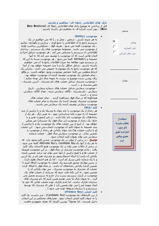 ‫تعاريف‬ ‫و‬ ‫مفاهيم‬ : ‫ای‬ ‫رابطه‬ ‫اطالعاتی‬ ‫های‬ ‫بانک‬
( ‫ای‬ ‫رابطه‬ ‫اطالعاتی‬ ‫های‬ ‫بانک‬ ‫موضوع‬ ‫به‬ ‫پرداختن‬ ‫از‬ ‫قبل‬RelationalData
Base: ‫باشيم‬ ‫داشته‬ ‫ذيل‬ ‫مفاهيم‬ ‫به‬ ‫ای‬ ‫اشاره‬ ‫است‬ ‫بهتر‬ ، )
( ‫موجوديت‬Entity)
‫به‬‫يک‬ ‫در‬ ‫خواهيم‬ ‫می‬ ‫که‬ )... ‫و‬ ‫محل‬ ، ‫شخص‬ ، ‫(شی‬ ‫چيزی‬ ‫هر‬
‫نمائيم‬ ‫نگهداری‬ ‫و‬ ‫پردازش‬ ، ‫آوری‬ ‫جمع‬ ‫را‬ ‫اطالعاتی‬ ‫آن‬ ‫به‬ ‫راجع‬ ‫سيستم‬
‫اوليه‬ ‫برداشت‬ ‫متداولترين‬ ، ‫فوق‬ ‫تعريف‬ . ‫شود‬ ‫می‬ ‫گفته‬ ‫موجوديت‬ ‫يک‬ ،
‫ساختار‬ ، ‫سيستم‬ ‫يک‬ ‫های‬ ‫موجوديت‬ ‫مجموعه‬ . ‫باشد‬ ‫می‬ ‫موجوديت‬ ‫از‬
‫را‬ ‫سيستم‬ ‫آن‬ ‫اطالعاتی‬‫و‬ ‫اجزاء‬ ‫شامل‬ ‫موجوديت‬ ‫هر‬ . ‫كند‬ ‫می‬ ‫مشخص‬
‫آنها‬ ‫به‬ ‫كه‬ ‫كند‬ ‫می‬ ‫توصيف‬ ‫را‬ ‫موجوديت‬ ‫آن‬ ‫که‬ ‫است‬ ‫هائی‬ ‫المان‬
‫يا‬ ‫و‬ ‫خصيصه‬Attribute‫كه‬ ‫اين‬ ‫به‬ ‫بسته‬ ‫موجوديت‬ ‫هر‬ . ‫شود‬ ‫می‬ ‫گفته‬
‫خواهيم‬ ‫می‬ ‫آن‬ ‫به‬ ‫راجع‬ ‫اطالعات‬ ‫ميزان‬ ‫چه‬ ‫مطالعه‬ ‫مورد‬ ‫سيستم‬ ‫در‬
‫خصي‬ ‫چند‬ ‫يا‬ ‫و‬ ‫يک‬ ‫حداقل‬ ‫شامل‬ ، ‫باشيم‬ ‫داشته‬‫آنجا‬ ‫از‬ .‫بود‬ ‫خواهد‬ ‫صه‬
‫يک‬ ‫بنابراين‬ ، ‫باشد‬ ‫می‬ ‫خصوص‬ ‫به‬ ‫موضوع‬ ‫يک‬ ‫به‬ ‫راجع‬ ‫موجوديت‬ ‫هر‬ ‫که‬
‫واقع‬ ‫.در‬ ‫داشت‬ ‫خواهد‬ ‫وجود‬ ‫موجوديت‬ ‫خصايص‬ ‫کليه‬ ‫بين‬ ‫منطقی‬ ‫ارتباط‬
،. ‫بود‬ ‫خواهد‬ ‫موجوديت‬ ‫آن‬ ‫کننده‬ ‫توصيف‬ ‫موجوديت‬ ‫يک‬ ‫خصائص‬ ‫تمام‬
‫توجه‬ ‫ذيل‬ ‫مثال‬ ‫نمونه‬ ‫به‬ ‫نيست‬ ‫بد‬ ‫موضوع‬ ‫شدن‬ ‫روشن‬ ‫برای‬: ‫نمائيد‬
-، ‫مشتری‬ ‫آدرس‬ ، ‫مشتری‬ ‫نام‬ ‫های‬ ‫خصلت‬ ‫شامل‬ ‫مشتری‬ ‫موجوديت‬
. ‫است‬ ... ‫و‬ ‫مشتری‬ ‫تلفن‬
-‫تاريخ‬ ، ‫سفارش‬ ‫شماره‬ ‫های‬ ‫خصلت‬ ‫شامل‬ ‫سفارش‬ ‫موجوديت‬
‫سفارش‬ ‫کاالی‬ ‫تعداد‬ ، ‫شده‬ ‫سفارش‬ ‫کاالی‬ ، ‫مشتری‬ ‫نام‬ ، ‫سفارش‬
‫است‬ ... ‫و‬ ‫شده‬
، ‫گرديد‬ ‫مشاهده‬ ‫فوق‬ ‫مثال‬ ‫در‬ ‫که‬ ‫همانگونه‬‫خ‬ ‫تمام‬‫های‬ ‫صلت‬
‫های‬ ‫خصلت‬ ‫تمام‬ ‫و‬ ‫مشتری‬ ‫يک‬ ‫کننده‬ ‫توصيف‬ ‫مشتری‬ ‫موجوديت‬
. ‫باشند‬ ‫می‬ ‫سفارش‬ ‫يک‬ ‫کننده‬ ‫توصيف‬ ‫سفارش‬ ‫موجوديت‬
( ‫کليد‬Key)
‫چند‬ ‫از‬ ‫ترکيبی‬ ‫يا‬ ‫و‬ ‫يک‬ ‫وسيله‬ ‫به‬ ‫بتوان‬ ‫بايد‬ ‫را‬ ‫موجوديت‬ ‫يک‬ ‫از‬ ‫رخداد‬ ‫هر‬
‫از‬ ‫يک‬ ‫هر‬ ، ‫ديگر‬ ‫تعبير‬ ‫به‬ . ‫نمود‬ ‫شناسائی‬ ‫يکتا‬ ‫صورت‬ ‫به‬ ‫آن‬ ‫خصيصه‬
‫رخدادهای‬‫يا‬ ‫و‬ ‫تغيير‬ ‫اينصورت‬ ‫غير‬ ‫در‬ ، ‫باشد‬ ‫يکتا‬ ‫بايد‬ ‫موجوديت‬ ‫يک‬
‫ممکن‬ ‫غير‬ )‫مشتری‬ ‫يک‬ ‫فوق‬ ‫مثال‬ ‫(در‬ ‫موجوديت‬ ‫از‬ ‫رخداد‬ ‫يک‬ ‫حذف‬
‫از‬ ‫ترکيبی‬ ‫يا‬ ‫و‬ ‫يک‬ ‫موجوديت‬ ‫يک‬ ‫های‬ ‫خصلت‬ ‫بين‬ ‫از‬ ‫اينرو‬ ‫از‬ . ‫بود‬ ‫خواهد‬
. ‫شود‬ ‫می‬ ‫انتخاب‬ ‫موجوديت‬ ‫آن‬ ‫کليد‬ ‫عنوان‬ ‫به‬ ‫خصيصه‬ ‫چند‬‫خصلت‬ ‫اين‬
‫ها‬ ‫خصلت‬ ‫ترکيب‬ ‫يا‬ ‫(و‬‫را‬ ‫موجوديت‬ ‫از‬ ‫رخداد‬ ‫هر‬ ‫يکتائی‬ ‫بتواند‬ ‫بايد‬ )
‫شماره‬ ‫خصلت‬ ، ‫فوق‬ ‫مثال‬ ‫سفارش‬ ‫موجوديت‬ ‫در‬ . ‫نمايد‬ ‫تضمين‬
. ‫شود‬ ‫انتخاب‬ ‫کليد‬ ‫بعنوان‬ ‫تواند‬ ‫می‬ ‫سفارش‬
‫توضيح‬‫دارد‬ ‫وجود‬ ‫کليد‬ ‫چندين‬ ‫موجوديت‬ ‫يک‬ ‫در‬ ‫موارد‬ ‫از‬ ‫برخی‬ ‫در‬ :‫كه‬
‫يک‬ ‫آنها‬ ‫از‬ ‫يک‬ ‫هر‬ ‫به‬Candidate Key‫يا‬Alternate Key‫گفته‬. ‫شود‬ ‫می‬
‫کليد‬ ‫براي‬ ‫کانديدی‬ ‫هيچ‬ ‫موجوديت‬ ‫يک‬ ‫در‬ ‫توان‬ ‫نمی‬ ‫حاالت‬ ‫از‬ ‫برخی‬ ‫در‬
‫هيچيك‬ ‫موجوديت‬ ‫اين‬ ‫در‬ . ‫فوق‬ ‫مثال‬ ‫در‬ ‫مشتری‬ ‫موجوديت‬ ‫مانند‬ ، ‫يافت‬
‫کننده‬ ‫تضمين‬ ‫درصد‬ ‫صد‬ ‫تواند‬ ‫نمی‬ ‫آنها‬ ‫از‬ ‫ترکيبی‬ ‫هيچ‬ ‫يا‬ ‫و‬ ‫ها‬ ‫خصلت‬ ‫از‬
‫در‬ ‫نام‬ ‫هم‬ ‫مشتری‬ ‫دو‬ ‫وجود‬ ‫احتمال‬ ‫اينکه‬ ‫(با‬ ‫باشد‬ ‫آن‬ ‫يکتائی‬‫آدرس‬ ‫يک‬
. )‫دارد‬ ‫وقوع‬ ‫احتمال‬ ‫هم‬ ‫باز‬ ‫اما‬ ، ‫است‬ ‫کم‬ ‫بسيار‬ ‫تلفن‬ ‫شماره‬ ‫يک‬ ‫با‬ ‫و‬
‫تا‬ ‫کنيم‬ ‫اضافه‬ ‫موجوديت‬ ‫به‬ ‫خصلت‬ ‫يک‬ ‫هستيم‬ ‫مجبور‬ ‫مواردی‬ ‫چنين‬ ‫در‬
‫کردن‬ ‫اضافه‬ ‫با‬ ‫فوق‬ ‫مثال‬ ‫در‬ . ‫باشد‬ ‫آن‬ ‫رخدادهای‬ ‫يکتائی‬ ‫کننده‬ ‫تضمين‬
‫را‬ ‫آن‬ ‫يکتائی‬ ‫توان‬ ‫می‬ ، ‫مشتری‬ ‫موجوديت‬ ‫به‬ ‫مشتری‬ ‫کد‬ ‫خصلت‬
‫تضمين‬‫يک‬ ‫های‬ ‫خصلت‬ ‫از‬ ‫بسياری‬ ‫که‬ ‫شود‬ ‫دقت‬ ‫نکته‬ ‫اين‬ ‫به‬ . ‫نمود‬
‫می‬ ‫تحميل‬ ‫سيستم‬ ‫به‬ ‫خارج‬ ‫از‬ ‫و‬ ‫نيست‬ ‫سيستم‬ ‫کنترل‬ ‫در‬ ‫موجوديت‬
‫های‬ ‫مشتری‬ ‫نام‬ ‫که‬ ‫کنيم‬ ‫تعيين‬ ‫توانيم‬ ‫نمی‬ ‫ما‬ ‫مثال‬ ‫عنوان‬ ‫به‬ . ‫گردد‬
‫ما‬ ‫خود‬ ‫که‬ ‫هائی‬ ‫خصلت‬ ‫بودن‬ ‫تکراری‬ ‫عدم‬ ‫اما‬ . ‫نباشد‬ ‫تکراری‬ ‫سازمان‬
‫می‬ ‫را‬ ‫ايم‬ ‫نموده‬ ‫ايجاد‬‫توسط‬ ‫که‬ ‫مشتری‬ ‫کد‬ ‫نظير‬ ( ‫کرد‬ ‫تضمين‬ ‫توان‬
) ‫شود‬ ‫می‬ ‫توليد‬ ‫مربوطه‬ ‫سازمان‬ ‫يا‬ ‫و‬ ‫سيستم‬.
( ‫اصلی‬ ‫کليد‬Primary Key)
( ‫موجوديت‬ ‫يک‬ ‫کليدهای‬ ‫بين‬ ‫از‬Candidate Key‫کليد‬ ‫يک‬ ‫بايست‬ ‫می‬ ، )
‫انتخاب‬ ‫اين‬ ‫در‬ ‫مختلفی‬ ‫معيارهای‬ . ‫نمود‬ ‫انتخاب‬ ‫اصلی‬ ‫کليد‬ ‫عنوان‬ ‫به‬ ‫را‬
‫معموال‬ ‫اما‬ ، ‫هستند‬ ‫دخيل‬‫ماهيت‬ ‫و‬ ‫مفهوم‬ ‫معرف‬ ‫که‬ ‫کليدی‬ ‫بهترين‬ "
‫جستجو‬
‫مقاالت‬
‫المعارف‬ ‫دايره‬
‫آموزشی‬ ‫های‬ ‫دوره‬
‫مقاالت‬
 
