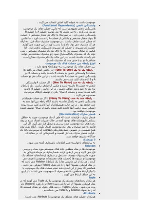 . ‫گردد‬ ‫می‬ ‫انتخاب‬ ‫اصلی‬ ‫کليد‬ ‫عنوان‬ ‫به‬ ‫باشد‬ ‫موجوديت‬
( ‫تابعی‬ ‫وابستگی‬Functional Dependency)
‫موجوديت‬ ‫يک‬ ‫های‬ ‫خصلت‬ ‫مابين‬ ‫که‬ ‫است‬ ‫مفهومی‬ ‫تابعی‬ ‫وابستگی‬
‫خصلت‬ ‫گوئيم‬ ‫می‬ ‫که‬ ‫معني‬ ‫اين‬ ‫به‬ . ‫گردد‬ ‫می‬ ‫تعريف‬A‫خصلت‬ ‫با‬B
، ‫دارد‬ ‫تابعی‬ ‫وابستگی‬‫خصلت‬ ‫از‬ ‫مشخص‬ ‫مقدار‬ ‫هر‬ ‫ازای‬ ‫به‬ ‫صورتيکه‬ ‫در‬
B‫خصلت‬ ‫از‬ ‫يکتائی‬ ‫و‬ ‫مشخص‬ ‫مقدار‬ ‫بتوان‬A‫عکس‬ ‫اما‬ ، ‫آورد‬ ‫بدست‬ ‫را‬
‫ازای‬ ‫به‬ ، ‫قبل‬ ‫مثال‬ ‫مشتری‬ ‫موجوديت‬ ‫در‬ . ‫نباشد‬ ‫صادق‬ ‫است‬ ‫ممکن‬ ‫آن‬
‫گوئيم‬ ‫می‬ ‫صورت‬ ‫اين‬ ‫در‬ ‫آورد‬ ‫بدست‬ ‫را‬ ‫او‬ ‫نام‬ ‫توان‬ ‫می‬ ‫مشتری‬ ‫کد‬ ‫هر‬
‫مشتری‬ ‫کد‬ ‫خصلت‬ ‫با‬ ‫مشتری‬ ‫نام‬ ‫خصلت‬‫اما‬ . ‫دارد‬ ‫تابعی‬ ‫وابستگی‬
‫نمی‬ ، ‫مشخص‬ ‫مشتری‬ ‫نام‬ ‫يک‬ ‫ازای‬ ‫به‬ ‫که‬ ‫چرا‬ ‫نيست‬ ‫صادق‬ ‫آن‬ ‫عکس‬
‫توانند‬ ‫می‬ ‫مختلف‬ ‫مشتری‬ ‫(دو‬ ‫نمود‬ ‫استخراج‬ ‫يکتا‬ ‫مشتری‬ ‫کد‬ ‫يک‬ ‫توان‬
‫است‬ ‫ممکن‬ ‫مشتری‬ ‫نام‬ ‫يک‬ ‫حالت‬ ‫اين‬ ‫در‬ ، ‫باشند‬ ‫داشته‬ ‫يکسان‬ ‫نام‬
‫دو‬ ‫با‬ ‫متناظر‬.)‫باشد‬ ‫مشتری‬ ‫کد‬ ‫چند‬ ‫حتی‬ ‫يا‬ ‫و‬
‫رابطه‬ ‫انواع‬‫موجوديت‬ ‫يک‬ ‫های‬ ‫خصلت‬ ‫بين‬
: ‫دارد‬ ‫وجود‬ ‫رابطه‬ ‫نوع‬ ‫سه‬ ‫موجوديت‬ ‫يک‬ ‫های‬ ‫خصلت‬ ‫بين‬
-( ‫يک‬ ‫به‬ ‫يک‬ ‫رابطه‬One To One)‫که‬ ‫افتد‬ ‫می‬ ‫اتفاق‬ ‫حالتی‬ ‫در‬ :
‫خصلت‬A‫خصلت‬ ‫به‬ ‫تابعی‬ ‫وابستگی‬B‫خصلت‬ ‫و‬ ‫باشد‬ ‫داشته‬B‫نيز‬
‫خصلت‬ ‫به‬ ‫تابعی‬ ‫وابستگی‬A‫خصلت‬ ‫دو‬ ‫هر‬ ‫حالت‬ ‫اين‬ ‫در‬ . ‫باشد‬ ‫داشته‬
A‫و‬B.‫باشند‬ ‫می‬ ‫شدن‬ ‫کليد‬ ‫کانديدای‬
-( ‫چند‬ ‫به‬ ‫يک‬ ‫رابطه‬One To Many)‫خصلت‬ ‫اگر‬ :A‫وابستگی‬
‫خصلت‬ ‫به‬ ‫تابعی‬B‫از‬ ‫ارتباط‬ ‫يك‬ ، ‫نباشد‬ ‫صادق‬ ‫آن‬ ‫عکس‬ ‫و‬ ‫باشد‬ ‫داشته‬
‫خصلت‬ ، ‫حالت‬ ‫اين‬ ‫در‬ . ‫داشت‬ ‫خواهد‬ ‫وجود‬ ‫چند‬ ‫به‬ ‫يک‬ ‫نوع‬B‫کانديد‬
‫خصلت‬ ‫و‬ ‫است‬ ‫شدن‬ ‫کليد‬A‫موجو‬ ‫گرهای‬ ‫توصيف‬ ‫از‬ ‫يکی‬ "‫صرفا‬‫ديت‬
. ‫گردد‬ ‫می‬ ‫محسوب‬
-( ‫چند‬ ‫به‬ ‫چند‬ ‫رابطه‬Many To Many)‫هيچکدام‬ ‫خصلت‬ ‫دو‬ ‫اگر‬ :
‫به‬ ‫چند‬ ‫آنها‬ ‫بين‬ ‫رابطه‬ ‫آنگاه‬ ‫باشند‬ ‫نداشته‬ ‫يکديگر‬ ‫به‬ ‫تابعی‬ ‫وابستگی‬
‫نبوده‬ ‫شدن‬ ‫کليد‬ ‫کانديد‬ ‫آنها‬ ‫از‬ ‫هيچيکدام‬ ‫حالت‬ ‫اين‬ ‫در‬ . ‫بود‬ ‫خواهد‬ ‫چند‬
‫ص‬ ‫و‬ )‫باشد‬ ‫شدن‬ ‫کليد‬ ‫کانديد‬ ‫آنها‬ ‫ترکيب‬ ‫است‬ ‫(ممکن‬‫کننده‬ ‫توصيف‬ "‫رفا‬
. ‫بود‬ ‫خواهند‬ ‫موجوديت‬
( ‫سازی‬ ‫هنجار‬Normalization)
‫حداقل‬ ‫به‬ ‫جهت‬ ‫موجوديت‬ ‫يك‬ ‫آن‬ ‫طی‬ ‫كه‬ ‫است‬ ‫فرآيندی‬ ، ‫سازی‬ ‫هنجار‬
‫روی‬ ‫بر‬ ‫شده‬ ‫اعمال‬ ‫تغييرات‬ ‫خالل‬ ‫در‬ ‫آمده‬ ‫بوجود‬ ‫های‬ ‫نابهنجاری‬ ‫رسانی‬
‫اين‬ ‫اگر‬ .‫گيرد‬ ‫می‬ ‫قرار‬ ‫تبديل‬ ‫و‬ ‫بررسی‬ ‫مورد‬ ‫موجوديت‬ ‫يک‬ ‫رخدادهاي‬
‫فرآیند‬‫توان‬ ‫نمی‬ ‫آنگاه‬ ، ‫نگردد‬ ‫اعمال‬ ‫موجوديت‬ ‫يک‬ ‫روی‬ ‫بر‬ ‫صحيح‬ ‫طور‬ ‫به‬
‫داد‬ ‫ارائه‬ ‫موجوديت‬ ‫آن‬ ‫اطالعات‬ ‫يکپارچگی‬ ‫حفظ‬ ‫خصوص‬ ‫در‬ ‫تضمينی‬ ‫هيچ‬
‫آن‬ ‫گستردگی‬ ‫و‬ ‫اهميت‬ ‫دليل‬ ‫به‬ ‫سازی‬ ‫هنجار‬ ‫فرآيند‬ .‫ای‬ ‫مقاله‬ ‫در‬
.‫شد‬ ‫خواهد‬ ‫تشريح‬ ‫جداگانه‬
‫بهنجاری‬ ‫نا‬
. ‫شود‬ ‫می‬ ‫گفته‬ ‫نابهنجاری‬ ‫اطالعات‬ ‫تغيير‬ ‫ناخواسته‬ ‫پيامدهای‬ ‫به‬
Relation
‫بررسی‬ ‫و‬ ‫بحث‬ ‫مورد‬ ‫سيستم‬ ‫های‬ ‫داده‬ ‫منطقی‬ ‫مدل‬ ‫در‬ ‫ها‬ ‫موجوديت‬
‫به‬ ‫فيزيکی‬ ‫مرحله‬ ‫در‬ ‫هنجارسازی‬ ‫فرآيند‬ ‫طی‬ ‫از‬ ‫پس‬ ‫و‬ ‫گيرند‬ ‫می‬ ‫قرار‬
‫يک‬ ‫مختلف‬ ‫(رخدادهاي‬ ‫سطرها‬ ‫بر‬ ‫مشتمل‬ ‫دوبعدی‬ ‫ماتريسهای‬ ‫صورت‬
‫ستو‬ ‫و‬ )‫موجوديت‬‫می‬ ‫تعريف‬ )‫موجوديت‬ ‫آن‬ ‫مختلف‬ ‫های‬ ‫(خصلت‬ ‫ها‬ ‫ن‬
‫يا‬ ‫ارتباط‬ ‫يک‬ ‫را‬ ‫ها‬ ‫ماتريس‬ ‫اين‬ ‫از‬ ‫يک‬ ‫هر‬ . ‫گردند‬Relation‫که‬ ‫نامند‬ ‫می‬
( ‫جدول‬ ‫نام‬ ‫با‬ ‫را‬ ‫آنها‬ "‫معموال‬ ‫فيزيکی‬ ‫مدل‬ ‫در‬Table. ‫کنند‬ ‫می‬ ‫معرفی‬ )
‫با‬ ‫موجوديت‬ ‫يک‬ ‫های‬ ‫خصلت‬ ‫تمام‬ ‫شد‬ ‫اشاره‬ ‫اين‬ ‫از‬ ‫پيش‬ ‫که‬ ‫همانطور‬
‫د‬ ‫منطقی‬ ‫ارتباط‬ ‫يکديگر‬‫اينرو‬ ‫از‬ ، ‫باشند‬ ‫می‬ ‫موجوديت‬ ‫آن‬ ‫معرف‬ ‫و‬ ‫اشته‬
. ‫گويند‬ ‫می‬ ‫ارتباط‬ ‫جداول‬ ‫اين‬ ‫به‬
Tuple
‫يک‬ ‫را‬ ‫موجوديت‬ ‫يک‬ ‫مختلف‬ ‫رخدادهای‬ ‫از‬ ‫يک‬ ‫هر‬Tuple‫در‬ ‫که‬ ‫گويند‬ ‫می‬
( ‫رديف‬ ‫نام‬ ‫با‬ ‫آنها‬ ‫از‬ "‫معموال‬ ‫فيزيکی‬ ‫مدل‬Row( ‫رکورد‬ ‫يا‬ ‫و‬ )Record‫نام‬ )
‫بنابراين‬ . ‫شود‬ ‫می‬ ‫برده‬Tuples‫جدو‬ ‫های‬ ‫رديف‬ ،‫که‬ ‫هستند‬ ‫بعدی‬ ‫دو‬ ‫ل‬
‫عنوان‬ ‫به‬ ‫را‬ ‫آن‬Relation‫يا‬ ‫و‬Table. ‫شناسيم‬ ‫می‬
Attribute
‫را‬ ‫موجوديت‬ ‫يک‬ ‫مختلف‬ ‫های‬ ‫خصلت‬ ‫از‬ ‫هريک‬Attribute( ‫نامند‬ ‫می‬
 