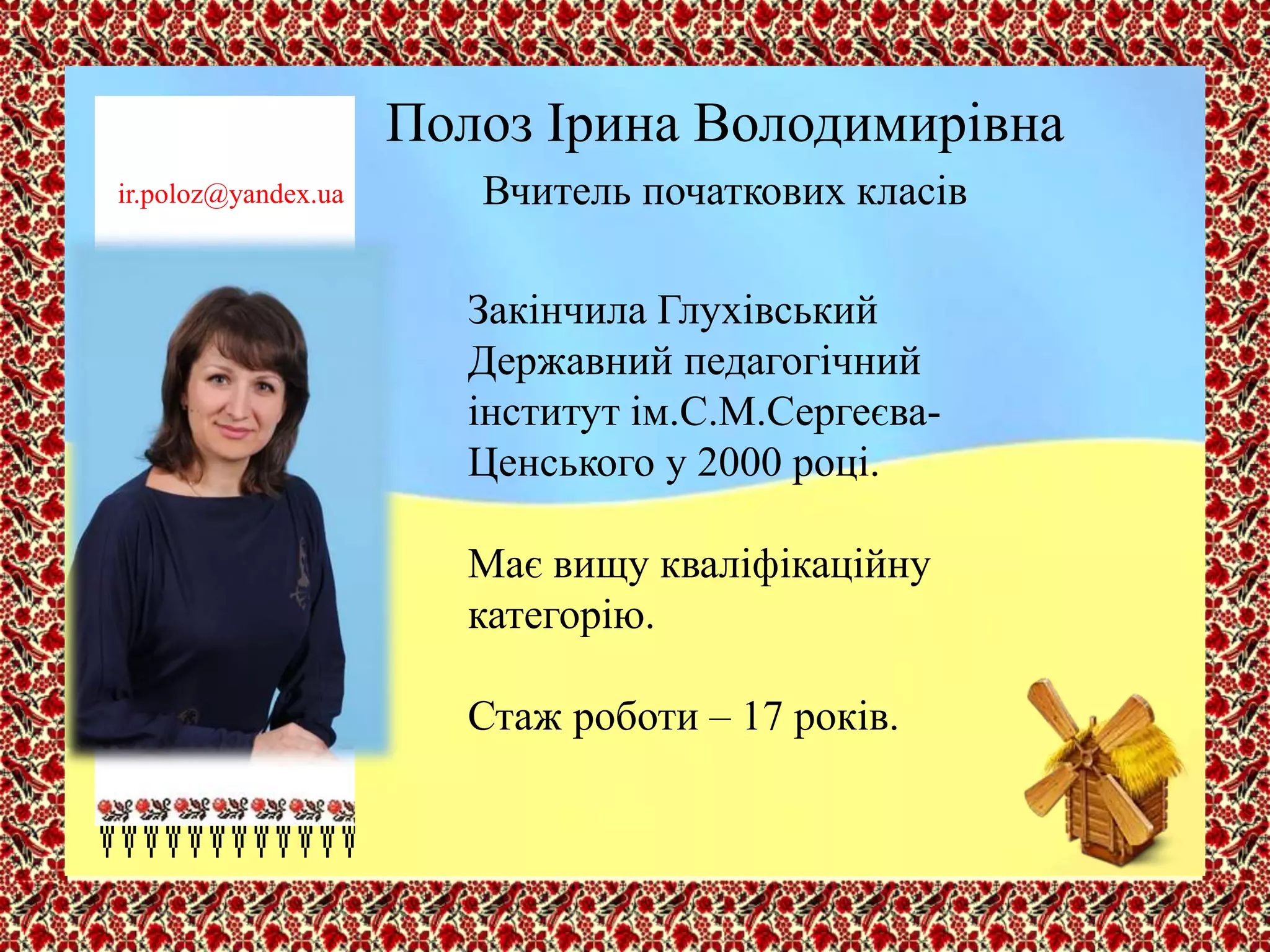 Полоз Ірина Володимирівна
Вчитель початкових класів
Закінчила Глухівський
Державний педагогічний
інститут ім.С.М.Сергеєва-
Ценського у 2000 році.
Має вищу кваліфікаційну
категорію.
Стаж роботи – 17 років.
ir.poloz@yandex.ua
 