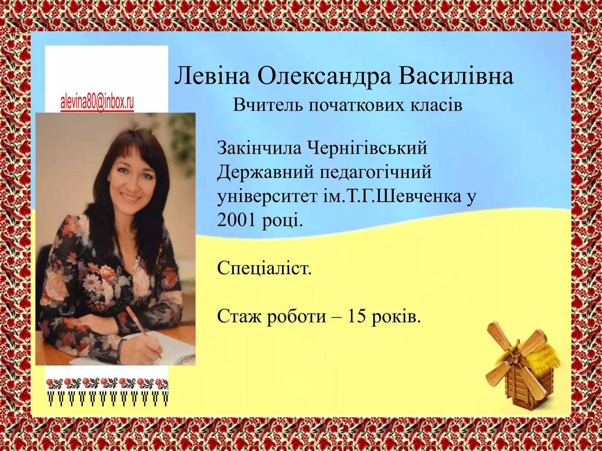 Левіна Олександра Василівна
Вчитель початкових класів
Закінчила Чернігівський
Державний педагогічний
університет ім.Т.Г.Шевченка у
2001 році.
Спеціаліст.
Стаж роботи – 15 років.
alevina80@inbox.ru
 