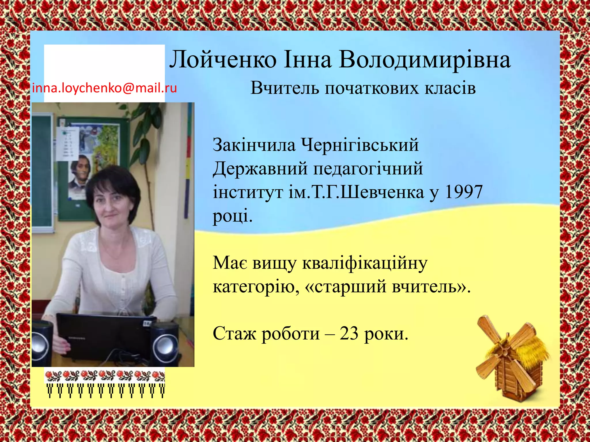 Лойченко Інна Володимирівна
Вчитель початкових класів
Закінчила Чернігівський
Державний педагогічний
інститут ім.Т.Г.Шевченка у 1997
році.
Має вищу кваліфікаційну
категорію, «старший вчитель».
Стаж роботи – 23 роки.
inna.loychenko@mail.ru
 