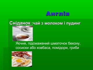АнгліяАнглія
СніданокСніданок :чай з молоком і пудинг:чай з молоком і пудинг
Яєчня, підсмажений шматочок бекону,
сосиски або ковбаса, помідори, гриби
 