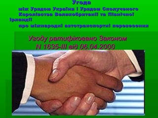 УгодаУгода
між Урядом України і Урядом Сполученогоміж Урядом України і Урядом Сполученого
Королівства Великобританії та ПівнічноїКоролівства Великобританії та Північної
ІрландіїІрландії
про міжнародні автотранспортні перевезенняпро міжнародні автотранспортні перевезення
Угоду ратифіковано ЗакономУгоду ратифіковано Законом
N 1635-III від 06.04.2000N 1635-III від 06.04.2000
 