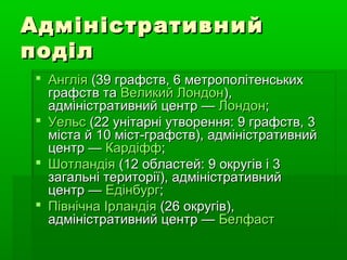 АдміністративнийАдміністративний
поділподіл
 АнгліяАнглія (39 графств, 6 метрополітенських(39 графств, 6 метрополітенських
графств таграфств та Великий ЛондонВеликий Лондон),),
адміністративний центр —адміністративний центр — ЛондонЛондон;;
 УельсУельс (22 унітарні утворення: 9 графств, 3(22 унітарні утворення: 9 графств, 3
міста й 10 міст-графств), адміністративнийміста й 10 міст-графств), адміністративний
центр —центр — КардіффКардіфф;;
 ШотландіяШотландія (12 областей: 9 округів і 3(12 областей: 9 округів і 3
загальні території), адміністративнийзагальні території), адміністративний
центр —центр — ЕдінбургЕдінбург;;
 ПівнічнаПівнічна ІрландіяІрландія (26 округів),(26 округів),
адміністративний центр —адміністративний центр — БелфастБелфаст
 
