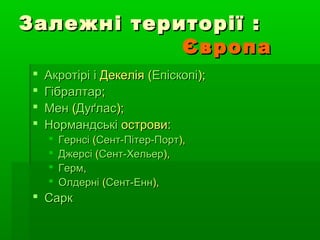 Залежні території :Залежні території :
ЄвропаЄвропа
 АкротіріАкротірі іі ДекеліяДекелія ((ЕпіскопіЕпіскопі););
 ГібралтарГібралтар;;
 МенМен ((ДуґласДуґлас););
 НормандськіНормандські островиострови::
 ГернсіГернсі ((Сент-Пітер-ПортСент-Пітер-Порт),),
 ДжерсіДжерсі ((Сент-ХельерСент-Хельер),),
 ГермГерм,,
 ОлдерніОлдерні ((Сент-ЕннСент-Енн),),
 СаркСарк
 