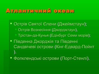 Атлантичний океанАтлантичний океан
 ОстрівОстрів СвятоїСвятої ЄлениЄлени ((ДжеймстаунДжеймстаун););
 ОстрівОстрів ВознесінняВознесіння ((ДжорджтаунДжорджтаун),),
 Трістан-да-КуньяТрістан-да-Кунья ((ЕдінбургЕдінбург СемиСеми морівморів););
 ПівденнаПівденна ДжорджіяДжорджія тата ПівденніПівденні
СандвічевіСандвічеві островиострови ((Кінг-Едвард-ПойнтКінг-Едвард-Пойнт
).).
 ФолклендськіФолклендські островиострови ((Порт-СтенліПорт-Стенлі).).
 