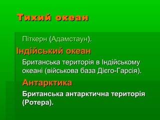 Тихий океанТихий океан
ПіткернПіткерн ((АдамстаунАдамстаун).).
Індійський океанІндійський океан
Британська територія в ІндійськомуБританська територія в Індійському
океані (військова база Дієго-Гарсія).океані (військова база Дієго-Гарсія).
АнтарктикаАнтарктика
Британська антарктична територіяБританська антарктична територія
(Ротера).(Ротера).
 