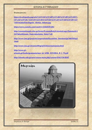 ΙΣΤΟΡΙΑ Β ΓΥΜΝΑΣΙΟΥ
Επιμέλεια: Ε. Πατέρα Σελίδα 12
Επισκεφτείτε:
https://el.wikipedia.org/wiki/%CE%94%CE%B9%CE%B3%CE%B5%CE%BD%
CE%AE%CF%82_%CE%91%CE%BA%CF%81%CE%AF%CF%84%CE%B1%CF
%82#/media/File:Digenis_Akritas_Athens.jpg
https://www.youtube.com/watch?v=Z48J2bBYd8U
http://constantinople.ehw.gr/forms/fLemmaBodyExtended.aspx?lemmaid=1
2437&boithimata_State=&kefalaia_State=%20
http://www.ime.gr/projects/cooperations/byzantine_literature/gr/300/303ep2
.html
http://www.ime.gr/chronos/09/gr/pl/610/pn/main/pn2a.html
http://www.pi-
schools.gr/books/gymnasio/mes_ist_b/BK_ISTORIA_B_1_79.pdf
http://ebooks.edu.gr/new/course-main.php?course=DSGYM-B107
 