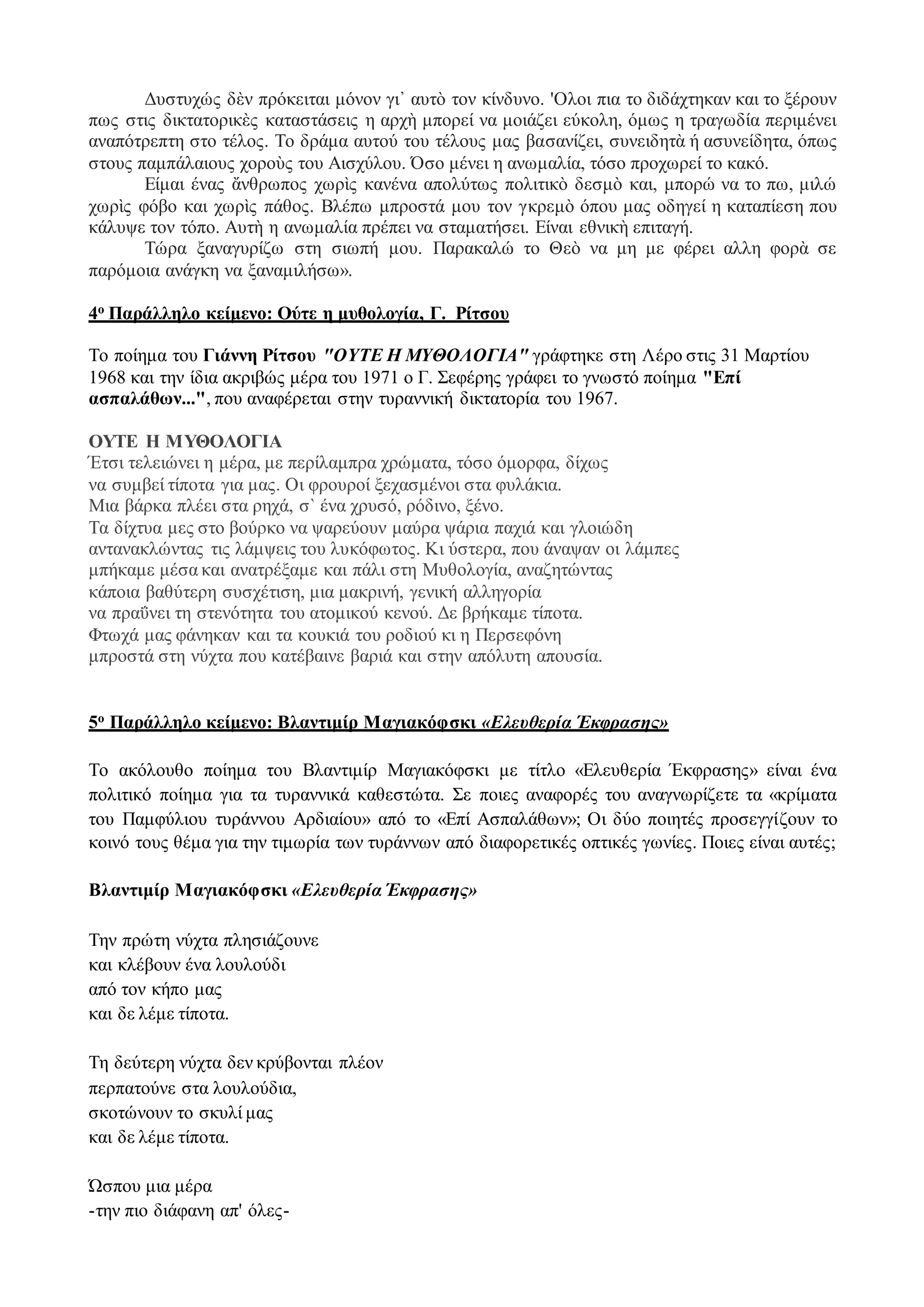 Δυστυχώς δὲν πρόκειται μόνον γι᾿ αυτὸ τον κίνδυνο. 'Ολοι πια το διδάχτηκαν και το ξέρουν
πως στις δικτατορικὲς καταστάσεις η αρχὴ μπορεί να μοιάζει εύκολη, όμως η τραγωδία περιμένει
αναπότρεπτη στο τέλος. Το δράμα αυτού του τέλους μας βασανίζει, συνειδητὰ ή ασυνείδητα, όπως
στους παμπάλαιους χοροὺς του Αισχύλου. Όσο μένει η ανωμαλία, τόσο προχωρεί το κακό.
Είμαι ένας ἄνθρωπος χωρὶς κανένα απολύτως πολιτικὸ δεσμὸ και, μπορώ να το πω, μιλώ
χωρὶς φόβο και χωρὶς πάθος. Βλέπω μπροστά μου τον γκρεμὸ όπου μας οδηγεί η καταπίεση που
κάλυψε τον τόπο. Αυτὴ η ανωμαλία πρέπει να σταματήσει. Είναι εθνικὴ επιταγή.
Τώρα ξαναγυρίζω στη σιωπή μου. Παρακαλώ το Θεὸ να μη με φέρει αλλη φορὰ σε
παρόμοια ανάγκη να ξαναμιλήσω».
4ο Παράλληλο κείμενο: Ούτε η μυθολογία, Γ. Ρίτσου
Το ποίημα του Γιάννη Ρίτσου "ΟΥΤΕ Η ΜΥΘΟΛΟΓΙΑ" γράφτηκε στη Λέρο στις 31 Μαρτίου
1968 και την ίδια ακριβώς μέρα του 1971 ο Γ. Σεφέρης γράφει το γνωστό ποίημα "Επί
ασπαλάθων...", που αναφέρεται στην τυραννική δικτατορία του 1967.
ΟΥΤΕ Η ΜΥΘΟΛΟΓΙΑ
Έτσι τελειώνει η μέρα, με περίλαμπρα χρώματα, τόσο όμορφα, δίχως
να συμβεί τίποτα για μας. Οι φρουροί ξεχασμένοι στα φυλάκια.
Μια βάρκα πλέει στα ρηχά, σ` ένα χρυσό, ρόδινο, ξένο.
Τα δίχτυα μες στο βούρκο να ψαρεύουν μαύρα ψάρια παχιά και γλοιώδη
αντανακλώντας τις λάμψεις του λυκόφωτος. Κι ύστερα, που άναψαν οι λάμπες
μπήκαμε μέσα και ανατρέξαμε και πάλι στη Μυθολογία, αναζητώντας
κάποια βαθύτερη συσχέτιση, μια μακρινή, γενική αλληγορία
να πραΰνει τη στενότητα του ατομικού κενού. Δε βρήκαμε τίποτα.
Φτωχά μας φάνηκαν και τα κουκιά του ροδιού κι η Περσεφόνη
μπροστά στη νύχτα που κατέβαινε βαριά και στην απόλυτη απουσία.
5ο Παράλληλο κείμενο: Βλαντιμίρ Μαγιακόφσκι «Ελευθερία Έκφρασης»
Το ακόλουθο ποίημα του Βλαντιμίρ Μαγιακόφσκι με τίτλο «Ελευθερία Έκφρασης» είναι ένα
πολιτικό ποίημα για τα τυραννικά καθεστώτα. Σε ποιες αναφορές του αναγνωρίζετε τα «κρίματα
του Παμφύλιου τυράννου Αρδιαίου» από το «Επί Ασπαλάθων»; Οι δύο ποιητές προσεγγίζουν το
κοινό τους θέμα για την τιμωρία των τυράννων από διαφορετικές οπτικές γωνίες. Ποιες είναι αυτές;
Βλαντιμίρ Μαγιακόφσκι «Ελευθερία Έκφρασης»
Την πρώτη νύχτα πλησιάζουνε
και κλέβουν ένα λουλούδι
από τον κήπο μας
και δε λέμε τίποτα.
Τη δεύτερη νύχτα δεν κρύβονται πλέον
περπατούνε στα λουλούδια,
σκοτώνουν το σκυλί μας
και δε λέμε τίποτα.
Ώσπου μια μέρα
-την πιο διάφανη απ' όλες-
 
