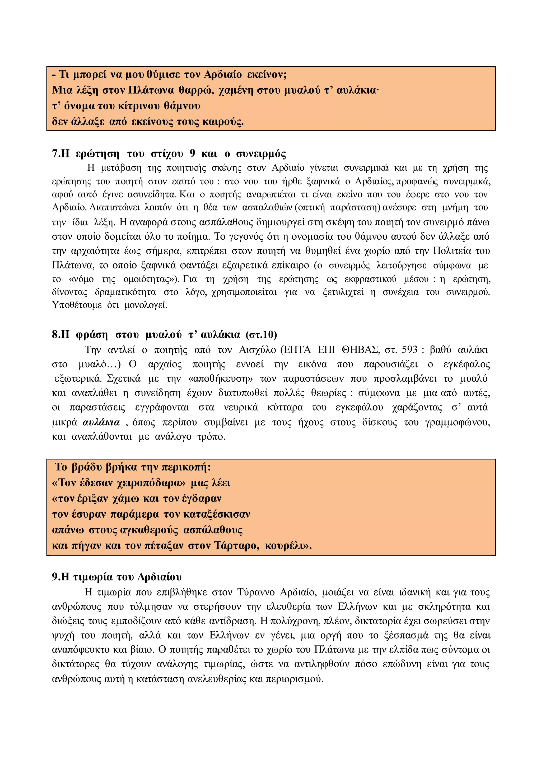 - Τι μπορεί να μου θύμισε τον Αρδιαίο εκείνον;
Μια λέξη στον Πλάτωνα θαρρώ, χαμένη στου μυαλού τ’ αυλάκια·
τ’ όνομα του κίτρινου θάμνου
δεν άλλαξε από εκείνους τους καιρούς.
7.Η ερώτηση του στίχου 9 και ο συνειρμός
Η μετάβαση της ποιητικής σκέψης στον Αρδιαίο γίνεται συνειρμικά και με τη χρήση της
ερώτησης του ποιητή στον εαυτό του : στο νου του ήρθε ξαφνικά ο Αρδιαίος, προφανώς συνειρμικά,
αφού αυτό έγινε ασυνείδητα. Και ο ποιητής αναρωτιέται τι είναι εκείνο που του έφερε στο νου τον
Αρδιαίο. Διαπιστώνει λοιπόν ότι η θέα των ασπαλαθιών (οπτική παράσταση) ανέσυρε στη μνήμη του
την ίδια λέξη. Η αναφορά στους ασπάλαθους δημιουργεί στη σκέψη του ποιητή τον συνειρμό πάνω
στον οποίο δομείται όλο το ποίημα. Το γεγονός ότι η ονομασία του θάμνου αυτού δεν άλλαξε από
την αρχαιότητα έως σήμερα, επιτρέπει στον ποιητή να θυμηθεί ένα χωρίο από την Πολιτεία του
Πλάτωνα, το οποίο ξαφνικά φαντάξει εξαιρετικά επίκαιρο (ο συνειρμός λειτούργησε σύμφωνα με
το «νόμο της ομοιότητας»). Για τη χρήση της ερώτησης ως εκφραστικού μέσου : η ερώτηση,
δίνοντας δραματικότητα στο λόγο, χρησιμοποιείται για να ξετυλιχτεί η συνέχεια του συνειρμού.
Υποθέτουμε ότι μονολογεί.
8.Η φράση στου μυαλού τ’ αυλάκια (στ.10)
Την αντλεί ο ποιητής από τον Αισχύλο (ΕΠΤΑ ΕΠΙ ΘΗΒΑΣ, στ. 593 : βαθύ αυλάκι
στο μυαλό…) Ο αρχαίος ποιητής εννοεί την εικόνα που παρουσιάζει ο εγκέφαλος
εξωτερικά. Σχετικά με την «αποθήκευση» των παραστάσεων που προσλαμβάνει το μυαλό
και αναπλάθει η συνείδηση έχουν διατυπωθεί πολλές θεωρίες : σύμφωνα με μια από αυτές,
οι παραστάσεις εγγράφονται στα νευρικά κύτταρα του εγκεφάλου χαράζοντας σ’ αυτά
μικρά αυλάκια , όπως περίπου συμβαίνει με τους ήχους στους δίσκους του γραμμοφώνου,
και αναπλάθονται με ανάλογο τρόπο.
Το βράδυ βρήκα την περικοπή:
«Τον έδεσαν χειροπόδαρα» μας λέει
«τον έριξαν χάμω και τον έγδαραν
τον έσυραν παράμερα τον καταξέσκισαν
απάνω στους αγκαθερούς ασπάλαθους
και πήγαν και τον πέταξαν στον Τάρταρο, κουρέλι».
9.Η τιμωρία του Αρδιαίου
Η τιμωρία που επιβλήθηκε στον Τύραννο Αρδιαίο, μοιάζει να είναι ιδανική και για τους
ανθρώπους που τόλμησαν να στερήσουν την ελευθερία των Ελλήνων και με σκληρότητα και
διώξεις τους εμποδίζουν από κάθε αντίδραση. Η πολύχρονη, πλέον, δικτατορία έχει σωρεύσει στην
ψυχή του ποιητή, αλλά και των Ελλήνων εν γένει, μια οργή που το ξέσπασμά της θα είναι
αναπόφευκτο και βίαιο. Ο ποιητής παραθέτει το χωρίο του Πλάτωνα με την ελπίδα πως σύντομα οι
δικτάτορες θα τύχουν ανάλογης τιμωρίας, ώστε να αντιληφθούν πόσο επώδυνη είναι για τους
ανθρώπους αυτή η κατάσταση ανελευθερίας και περιορισμού.
 