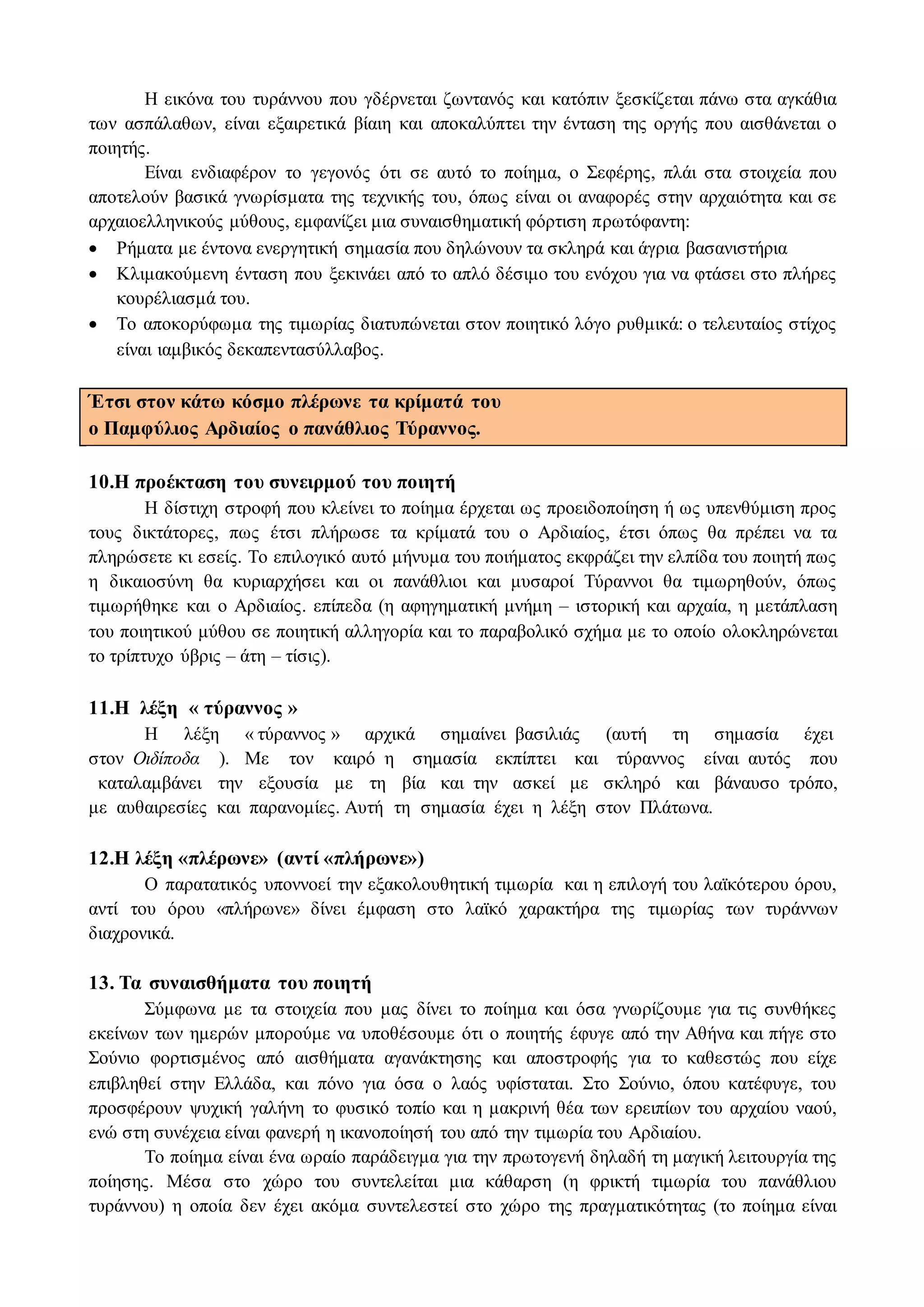 Η εικόνα του τυράννου που γδέρνεται ζωντανός και κατόπιν ξεσκίζεται πάνω στα αγκάθια
των ασπάλαθων, είναι εξαιρετικά βίαιη και αποκαλύπτει την ένταση της οργής που αισθάνεται ο
ποιητής.
Είναι ενδιαφέρον το γεγονός ότι σε αυτό το ποίημα, ο Σεφέρης, πλάι στα στοιχεία που
αποτελούν βασικά γνωρίσματα της τεχνικής του, όπως είναι οι αναφορές στην αρχαιότητα και σε
αρχαιοελληνικούς μύθους, εμφανίζει μια συναισθηματική φόρτιση πρωτόφαντη:
 Ρήματα με έντονα ενεργητική σημασία που δηλώνουν τα σκληρά και άγρια βασανιστήρια
 Κλιμακούμενη ένταση που ξεκινάει από το απλό δέσιμο του ενόχου για να φτάσει στο πλήρες
κουρέλιασμά του.
 Το αποκορύφωμα της τιμωρίας διατυπώνεται στον ποιητικό λόγο ρυθμικά: ο τελευταίος στίχος
είναι ιαμβικός δεκαπεντασύλλαβος.
Έτσι στον κάτω κόσμο πλέρωνε τα κρίματά του
ο Παμφύλιος Αρδιαίος ο πανάθλιος Τύραννος.
10.Η προέκταση του συνειρμού του ποιητή
Η δίστιχη στροφή που κλείνει το ποίημα έρχεται ως προειδοποίηση ή ως υπενθύμιση προς
τους δικτάτορες, πως έτσι πλήρωσε τα κρίματά του ο Αρδιαίος, έτσι όπως θα πρέπει να τα
πληρώσετε κι εσείς. Το επιλογικό αυτό μήνυμα του ποιήματος εκφράζει την ελπίδα του ποιητή πως
η δικαιοσύνη θα κυριαρχήσει και οι πανάθλιοι και μυσαροί Τύραννοι θα τιμωρηθούν, όπως
τιμωρήθηκε και ο Αρδιαίος. επίπεδα (η αφηγηματική μνήμη – ιστορική και αρχαία, η μετάπλαση
του ποιητικού μύθου σε ποιητική αλληγορία και το παραβολικό σχήμα με το οποίο ολοκληρώνεται
το τρίπτυχο ύβρις – άτη – τίσις).
11.Η λέξη « τύραννος »
Η λέξη « τύραννος » αρχικά σημαίνει βασιλιάς (αυτή τη σημασία έχει
στον Οιδίποδα ). Με τον καιρό η σημασία εκπίπτει και τύραννος είναι αυτός που
καταλαμβάνει την εξουσία με τη βία και την ασκεί με σκληρό και βάναυσο τρόπο,
με αυθαιρεσίες και παρανομίες. Αυτή τη σημασία έχει η λέξη στον Πλάτωνα.
12.Η λέξη «πλέρωνε» (αντί «πλήρωνε»)
Ο παρατατικός υποννοεί την εξακολουθητική τιμωρία και η επιλογή του λαϊκότερου όρου,
αντί του όρου «πλήρωνε» δίνει έμφαση στο λαϊκό χαρακτήρα της τιμωρίας των τυράννων
διαχρονικά.
13. Τα συναισθήματα του ποιητή
Σύμφωνα με τα στοιχεία που μας δίνει το ποίημα και όσα γνωρίζουμε για τις συνθήκες
εκείνων των ημερών μπορούμε να υποθέσουμε ότι ο ποιητής έφυγε από την Αθήνα και πήγε στο
Σούνιο φορτισμένος από αισθήματα αγανάκτησης και αποστροφής για το καθεστώς που είχε
επιβληθεί στην Ελλάδα, και πόνο για όσα ο λαός υφίσταται. Στο Σούνιο, όπου κατέφυγε, του
προσφέρουν ψυχική γαλήνη το φυσικό τοπίο και η μακρινή θέα των ερειπίων του αρχαίου ναού,
ενώ στη συνέχεια είναι φανερή η ικανοποίησή του από την τιμωρία του Αρδιαίου.
Το ποίημα είναι ένα ωραίο παράδειγμα για την πρωτογενή δηλαδή τη μαγική λειτουργία της
ποίησης. Μέσα στο χώρο του συντελείται μια κάθαρση (η φρικτή τιμωρία του πανάθλιου
τυράννου) η οποία δεν έχει ακόμα συντελεστεί στο χώρο της πραγματικότητας (το ποίημα είναι
 
