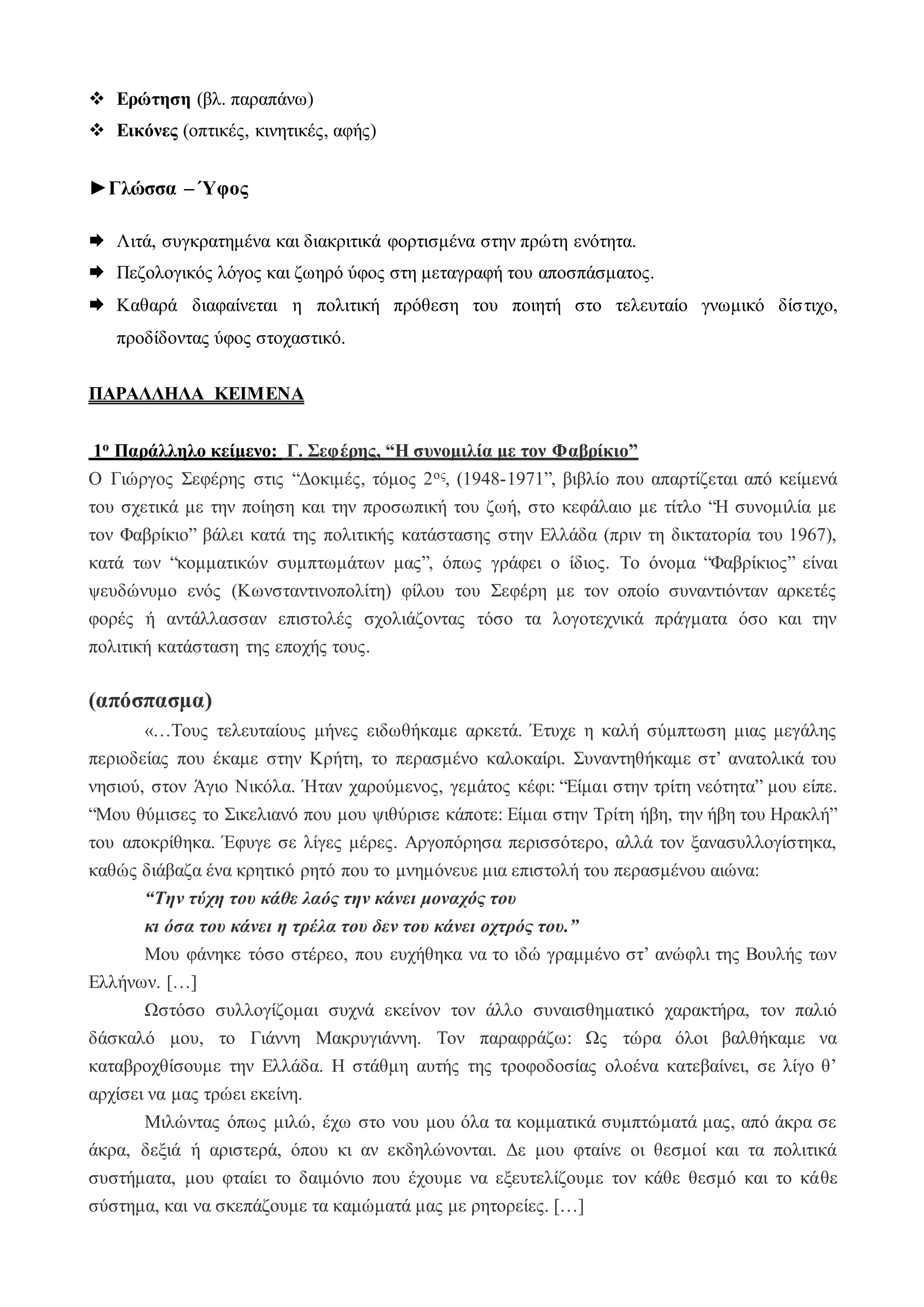  Ερώτηση (βλ. παραπάνω)
 Εικόνες (οπτικές, κινητικές, αφής)
►Γλώσσα – Ύφος
 Λιτά, συγκρατημένα και διακριτικά φορτισμένα στην πρώτη ενότητα.
 Πεζολογικός λόγος και ζωηρό ύφος στη μεταγραφή του αποσπάσματος.
 Καθαρά διαφαίνεται η πολιτική πρόθεση του ποιητή στο τελευταίο γνωμικό δίστιχο,
προδίδοντας ύφος στοχαστικό.
ΠΑΡΑΛΛΗΛΑ ΚΕΙΜΕΝΑ
1ο Παράλληλο κείμενο: Γ. Σεφέρης, “Η συνομιλία με τον Φαβρίκιο”
Ο Γιώργος Σεφέρης στις “Δοκιμές, τόμος 2ος, (1948-1971”, βιβλίο που απαρτίζεται από κείμενά
του σχετικά με την ποίηση και την προσωπική του ζωή, στο κεφάλαιο με τίτλο “Η συνομιλία με
τον Φαβρίκιο” βάλει κατά της πολιτικής κατάστασης στην Ελλάδα (πριν τη δικτατορία του 1967),
κατά των “κομματικών συμπτωμάτων μας”, όπως γράφει ο ίδιος. Το όνομα “Φαβρίκιος” είναι
ψευδώνυμο ενός (Κωνσταντινοπολίτη) φίλου του Σεφέρη με τον οποίο συναντιόνταν αρκετές
φορές ή αντάλλασσαν επιστολές σχολιάζοντας τόσο τα λογοτεχνικά πράγματα όσο και την
πολιτική κατάσταση της εποχής τους.
(απόσπασμα)
«…Τους τελευταίους μήνες ειδωθήκαμε αρκετά. Έτυχε η καλή σύμπτωση μιας μεγάλης
περιοδείας που έκαμε στην Κρήτη, το περασμένο καλοκαίρι. Συναντηθήκαμε στ’ ανατολικά του
νησιού, στον Άγιο Νικόλα. Ήταν χαρούμενος, γεμάτος κέφι: “Είμαι στην τρίτη νεότητα” μου είπε.
“Μου θύμισες το Σικελιανό που μου ψιθύρισε κάποτε: Είμαι στην Τρίτη ήβη, την ήβη του Ηρακλή”
του αποκρίθηκα. Έφυγε σε λίγες μέρες. Αργοπόρησα περισσότερο, αλλά τον ξανασυλλογίστηκα,
καθώς διάβαζα ένα κρητικό ρητό που το μνημόνευε μια επιστολή του περασμένου αιώνα:
“Την τύχη του κάθε λαός την κάνει μοναχός του
κι όσα του κάνει η τρέλα του δεν του κάνει οχτρός του.”
Μου φάνηκε τόσο στέρεο, που ευχήθηκα να το ιδώ γραμμένο στ’ ανώφλι της Βουλής των
Ελλήνων. […]
Ωστόσο συλλογίζομαι συχνά εκείνον τον άλλο συναισθηματικό χαρακτήρα, τον παλιό
δάσκαλό μου, το Γιάννη Μακρυγιάννη. Τον παραφράζω: Ως τώρα όλοι βαλθήκαμε να
καταβροχθίσουμε την Ελλάδα. Η στάθμη αυτής της τροφοδοσίας ολοένα κατεβαίνει, σε λίγο θ’
αρχίσει να μας τρώει εκείνη.
Μιλώντας όπως μιλώ, έχω στο νου μου όλα τα κομματικά συμπτώματά μας, από άκρα σε
άκρα, δεξιά ή αριστερά, όπου κι αν εκδηλώνονται. Δε μου φταίνε οι θεσμοί και τα πολιτικά
συστήματα, μου φταίει το δαιμόνιο που έχουμε να εξευτελίζουμε τον κάθε θεσμό και το κάθε
σύστημα, και να σκεπάζουμε τα καμώματά μας με ρητορείες. […]
 