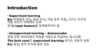 Introduction
• Supervised learning
Ex) 우편번호 인식, 음성 인식, 자동 운전 차량, 그리고 인간의
게놈 유전자 이해에도 도움
한계) input feature를 입력해주어야 함
• Unsupervised learning – Autoencoder
분류 안된 데이터에서 특징을 자동으로 학습하는 알고리즘
The best case의 supervised learning 보다는 성능이 낮음
Ex) 음성, 문자 인식에 좋은 성능
 