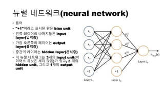 뉴럴 네트워크(neural network)
• 용어
• "+1"이라고 표시된 원은 bias unit
• 왼쪽 레이어의 나머지들은 input
layer(입력층)
• 가장 오른쪽의 레이어는 output
layer(출력층)
• 중간의 레이어는 hidden layer(은닉층)
• 이 뉴럴 네트워크는 3개의 input unit(바
이어스 유닛은 세지 않음)가 있고, 3 개의
hidden unit, 그리고 1개의 output
unit
 