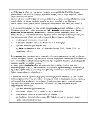 π.χ. Ἐθιστέον τὸ σῶμα καὶ γυμναστέον (σοι) σὺν πόνοις καὶ ἱδρῶτι. [Δεῖ ἐθίζεσθαι καὶ
γυμνάζεσθαι τὸ σῶμα ὑπὸ σοῦ]. (μτφρ. Πρέπει να συνηθίζει και το σώμα να γυμνάζεται από
εσένα με κόπους και ιδρώτα.)
π.χ. Ἑορταί τινες νομοθετητέαι καὶ ὕμνοι ποιητέοι τοῖς ὑμετέροις ποιηταῖς. [Δεῖ ἑορτάς τινας
νομοθετεῖσθαι καὶ ὕμνους ποιεῖσθαι ὑπὸ τῶν ὑμετέρων ποιητῶν]. (μτφρ. Πρέπει να
νομοθετηθούν κάποιες γιορτές και να δημιουργηθούν ύμνοι από τους δικούς σας ποιητές.)
Η προσωπική σύνταξη έχει την εξής μορφή: ονομαστική ρηματικού επιθέτου (συνήθως σε
θέση κατηγορουμένου) + τύπος του ρήματος εἰμὶ + Υποκείμενο σε ονομαστική + δοτική
προσωπική του ενεργούντος προσώπου∙ το ἐστὶ και η δοτική προσωπική μπορεί να
παραλείπονται. Σε ονομαστική τίθεται το ρηματικό επίθετο όταν έχουμε ταυτοπροσωπία, ενώ
στην ετεροπροσωπία τίθεται κανονικά σε αιτιατική. Στη μετάφραση αποδίδουμε:
i. τo υποκείμενο κανονικά σε ονομαστική
ii. το ρηματικό επίθετο + ἐστὶ με το «πρέπει να» + το οικείο ρήμα
iii. τη δοτική προσωπική με ποιητικό αίτιο
π.χ. Θεραπευτέοι εἰσὶν οἱ θεοί. [Δεῖ θεραπεύεσθαι τοὺς θεούς]. (μτφρ. Πρέπει να
λατρεύονται οι θεοί.)
β) Απρόσωπη∙ έτσι συντάσσονται τα ρηματικά επίθετα που προέρχονται είτε από μεταβατικά
είτε από αμετάβατα ρήματα. Στην απρόσωπη σύνταξη το ρηματικό επίθετο τίθεται σε ουδέτερο
γένος ενικού (σπανίως πληθυντικού) αριθμού και έχει ενεργητική σημασία. Στη σύνταξη αυτή
εξαίρεται η πράξη που πρέπει να γίνει:
π.χ. Φημὶ δὴ διχῇ βοηθητέον εἶναι τοῖς πράγμασιν ὑμῖν. [Δεῖ διχῇ βοηθεῖν ὑμᾶς τοῖς
πράγμασιν] (μτφρ. Νομίζω λοιπόν ότι πρέπει να βοηθήσετε την κατάσταση με δύο τρόπους.)
π.χ. Ἐπιμελητέον (ἐστι) ὑμῖν τῶν σωμάτων. [Δεῖ ἐπιμελεῖσθαι ὑμᾶς τῶν σωμάτων]. (μτφρ.
Πρέπει να φροντίζετε τα σώματά σας.)
Η απρόσωπη σύνταξη έχει την εξής μορφή: ουδέτερο ρηματικού επιθέτου + ρ. ἐστὶ + δοτική
προσωπική του ενεργούντος προσώπου + αντικείμενο (κατά τη σύνταξη του οικείου ρήματος,
εφόσον αυτό είναι μεταβατικό)∙ το ἐστὶ και η δοτική προσωπική μπορεί να παραλείπονται.
Στην απρόσωπη σύνταξη των ρηματικών επιθέτων σε –τέος δεν υπάρχει υποκείμενο.
Στη μετάφραση αποδίδουμε:
i. τη δοτική προσωπική με υποκείμενο
ii. το ρηματικό επίθετο + ἐστὶ με το «πρέπει να» + οικείο ρήμα
iii. το αντικείμενο σύμφωνα με τη σύνταξη του ρήματος
π.χ. Διαβατέον ἐστὶν ὑμῖν τὸν ποταμόν. [Δεῖ διαβαίνειν ὑμᾶς τὸν ποταμόν]. (μτφρ.
Πρέπει να διασχίσετε το ποτάμι).
 