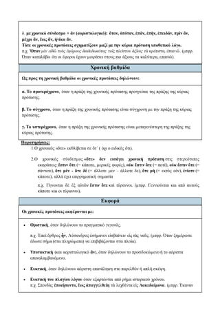 δ. με χρονικό σύνδεσμο + ἄν (αοριστολογικό): ὅταν, ὁπόταν, ἐπάν, ἐπήν, ἐπειδάν, πρὶν ἄν,
μέχρι ἄν, ἕως ἄν, ἡνίκα ἄν.
Τότε οι χρονικές προτάσεις σχηματίζουν μαζί με την κύρια πρόταση υποθετικό λόγο.
π.χ. Ὅταν μὲν εἰδῶ τοὺς ἐφόρους διαδεδωκότας τοῖς πλείστου ἀξίοις τὰ κράτιστα, ἐπαινῶ. (μτφρ.
Όταν καταλάβω ότι οι έφοροι έχουν μοιράσει στους πιο άξιους τα καλύτερα, επαινώ).
Χρονική βαθμίδα
Ως προς τη χρονική βαθμίδα οι χρονικές προτάσεις δηλώνουν:
α. Το προτερόχρονο, όταν η πράξη της χρονικής πρότασης προηγείται της πράξης της κύριας
πρότασης.
β. Το σύγχρονο, όταν η πράξη της χρονικής πρότασης είναι σύγχρονη με την πράξη της κύριας
πρότασης.
γ. Το υστερόχρονο, όταν η πράξη της χρονικής πρότασης είναι μεταγενέστερη της πράξης της
κύριας πρότασης.
Παρατηρήσεις:
1.Ο χρονικός «ὅτε» εκθλίβεται σε ὅτ΄ ( όχι ο ειδικός ὅτι).
2.Ο χρονικός σύνδεσμος «ὅτε» δεν εισάγει χρονική πρόταση στις στερεότυπες
εκφράσεις: ἔστιν ὅτε (= κάποτε, μερικές φορές), οὐκ ἔστιν ὅτε (= ποτέ), οὐκ ἔστιν ὅτε (=
πάντοτε), ὅτε μὲν - ὅτε δὲ (= άλλοτε μεν – άλλοτε δε), ὅτε μὴ (= εκτός εάν), ἐνίοτε (=
κάποτε), αλλά έχει επιρρηματική σημασία
π.χ. Γίγνονται δὲ ἐξ αὐτῶν ἔστιν ὅτε καὶ τύραννοι. (μτφρ. Γεννιούνται και από αυτούς
κάποτε και οι τύραννοι).
Εκφορά
Οι χρονικές προτάσεις εκφέρονται με:
 Οριστική, όταν δηλώνουν το πραγματικό γεγονός.
π.χ. Ἐπεὶ ὄρθρος ἦν, Λύσανδρος ἐσήμανεν εἰσβαίνειν εἰς τὰς ναῦς. (μτφρ. Όταν ξημέρωσε
έδωσε σήμα (στα πληρώματα) να επιβιβάζονται στα πλοία).
 Υποτακτική (και αοριστολογικό ἄν), όταν δηλώνουν το προσδοκώμενο ή το αόριστα
επαναλαμβανόμενο.
 Ευκτική, όταν δηλώνουν αόριστη επανάληψη στο παρελθόν ή απλή σκέψη.
 Ευκτική του πλαγίου λόγου όταν εξαρτώνται από ρήμα ιστορικού χρόνου.
π.χ. Σπονδὰς ἐποιήσαντο, ἕως ἀπαγγελθείη τὰ λεχθέντα εἰς Λακεδαίμονα. (μτφρ. Έκαναν
 