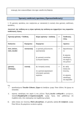 ανακωχή, όταν ανακοινώθηκαν όσα είχαν ειπωθεί στη Σπάρτη).
Χρονικές υποθετικές προτάσεις (Χρονικοϋποθετικές)
1. Οι χρονικές προτάσεις που εκφέρονται με υποτακτική ή ευκτική είναι χρονικές υποθετικές
προτάσεις.
Αποτελούν την υπόθεση και η κύρια πρόταση την απόδοση και σχηματίζουν τους παρακάτω
υποθετικούς λόγους:
Χρονική πρόταση = Υπόθεση Κύρια πρόταση = Απόδοση -> Υποθετικός
λόγος
Εισάγεται: Εκφέρεται: Εκφέρεται: Δηλώνει:
ὅταν, ὁπόταν,
ἐπάν, ἐπειδὰν
υποτακτική i) οριστική μέλλοντα (σπ.
προστακτική)
ii) οριστική ενεστώτα
ή γνωμικό αόριστο.
-> i)προσδοκώμε
νο
ii) αόριστη
επανάληψη
στο παρόν ή
στο μέλλον
χρονικός
σύνδεσμος
ευκτική iii) δυνητική ευκτική
iv) οριστική παρατατικού
ή δυνητική οριστική
αορίστου
-> iii) απλή
σκέψη του
λέγοντος
iv) αόριστη
επανάληψη
στο παρελθόν
π.χ.
i. προσδοκώμενο: Ἐπειδὰν ἔλθωσιν, ἕξομεν τὰ ἐπιτήδεια. (μτφρ. Όταν έλθουν, θα έχουμε τα
αναγκαία).
ii. αόριστη επανάληψη στο παρόν ή στο μέλλον: Ἡμεῖς ἐπειδὰν πυθώμεθά τι γιγνόμενον,
τηνικαῦταθορυβούμεθα καὶ παρασκευαζόμεθα. (μτφρ. Εμείς όταν μαθαίνουμε ότι
συμβαίνει κάτι, τότε ανησυχούμε και λαμβάνουμε μέτρα).
iii. απλή σκέψη του λέγοντος: Ὁπότε βουληθείητε, οὐ χαλεπῶς εἰρήνην ἂν ποιήσαιτε. (μτφρ.
Όταν θέλετε, θα μπορέσετε να κάνετε ειρήνη).
 