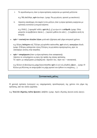 i. To προσδοκώμενο, όταν η κύρια πρόταση εκφέρεται με οριστική μέλλοντα
π.χ. Μὴ ἀπέλθητε, πρὶν ἀκούσητε. (μτφρ. Να μη φύγετε, προτού με ακούσετε).
ii. Αόριστη επανάληψη στο παρόν ή στο μέλλον, όταν η κύρια πρόταση εκφέρεται με
οριστική ενεστώτα ή γνωμικό αόριστο.
π.χ. Οὐδὲ [...] προορᾶτ' οὐδέν, πρὶν ἂν […] γιγνόμενόν τι πύθησθε. (μτφρ. Ούτε
μπορείτε να προβλέπετε τίποτα […] προτού μάθετε ότι κάτι […] συμβαίνει αυτή τη
στιγμή).
 πρὶν + ευκτική του πλαγίου λόγου μετά από εξάρτηση από ρήμα ιστορικού χρόνου.
π.χ. Κῦρος ὑπέσχετο τοῖς Ἕλλησι μὴ πρόσθεν παύσεσθαι, πρὶν αὐτοὺς καταγάγοι οἴκαδε.
(μτφρ. Ο Κύρος υπόσχονταν στους Έλληνες να μη παύσει προηγουμένως, πριν να
επαναφέρει αυτούς στην πατρίδα).
 πρὶν + απαρέμφατο (όταν η κύρια πρόταση είναι καταφατική).
Δηλώνει το υστερόχρονο ως προς την πράξη της κύριας πρότασης.
Το «πρὶν» με απαρέμφατο μεταφράζεται: «προτού να», «πριν να» + υποτακτική.
π.χ. Κλέων οὐ βουλόμενος μάχῃ διαγωνίσασθαι πρὶν οἱ καὶ τοὺς βοηθοὺς ἥκειν… (μτφρ. Ο
Κλέων μη θέλοντας να αναμετρηθεί σε μάχη προτού του έρθουν οι ενισχύσεις…).
Συντακτικός ρόλος
Η χρονική πρόταση λειτουργεί ως επιρρηματικός προσδιορισμός της χρόνου στο ρήμα της
πρότασης, από την οποία εξαρτάται.
π.χ. Ἐπεὶ δὲ ὁ Κριτίας ταῦτα ἤκουσεν, ἀπῆλθεν. (μτφρ. Αφού ο Κριτίας άκουσε αυτά, έφυγε).
 