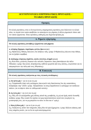 ΔΕΥΤΕΡΕΥΟΥΣΕΣ ΕΠΙΡΡΗΜΑΤΙΚΕΣ ΠΡΟΤΑΣΕΙΣ –
ΤΕΛΙΚΕΣ ΠΡΟΤΑΣΕΙΣ
Ορισμός
Οι τελικές προτάσεις είναι οι δευτερεύουσες επιρρηματικές προτάσεις που δηλώνουν το τελικό
αίτιο, το σκοπό στον οποίο αποβλέπει το υποκείμενο του ρήματος ή άλλου ρηματικού τύπου από
τον οποίο εξαρτώνται. Είναι προτάσεις επιθυμίας και δέχονται άρνηση μή.
Α. Ρήματα εξάρτησης
Οι τελικές προτάσεις (συνήθως) εξαρτώνται από ρήματα:
α. κίνησης (ἔρχομαι, πορεύομαι, φεύγω, ἥκω κ.λ.π.)
π.χ. Θράσυλλος Ἀθήνας ἔπλευσεν, ἵνα αἰτήσειε ναῦς. (μτφρ. Ο Θράσυλλος έπλευσε στην Αθήνα,
για να ζητήσει καράβια).
β. σκόπιμης ενέργειας (πράττω, καλῶ, συλλέγω, πληρῶ κ.λ.π.)
π.χ. Καὶ οὗτοι, μετιόντες ἕκαστον τῶν πολιτῶν, ἔπρασσον, ὅπως ἀποστήσωσι τὴν πόλιν
Ἀθηναίων. (μτφρ. Και αυτοί, πλησιάζοντας καθέναν χωριστά από τους πολίτες, ενεργούσαν για να
απομακρύνουν την πόλη από τους Αθηναίους).
Β. Εισαγωγή
Οι τελικές προτάσεις εισάγονται με τους τελικούς συνδέσμους:
α. ἵνα ή ἵνα μὴ (= για να ή για να μη)
π.χ. Ἐψηφίσασθε (γὰρ) τοὺς φυλάρχους ἀπενεγκεῖν τοὺς ἵππεύσαντας ἵνα τὰς καταστάσεις
ἀναπράξητε παρ’ αὐτῶν. (μτφρ. Αποφασίσατε να (σας) παραδώσουν οι φύλαρχοι τον κατάλογο
ιππέων, για να πάρετε πίσω το επίδομα από αυτούς).
β. ὡς ή ὡς μὴ (= για να ή για να μη)
π.χ. Πῶς οὖν οὐ φυλάξασθαι χρὴ εἰδότας αὐτοῦ τὰς μεταβολάς, ὡς μὴ καὶ ἡμᾶς ταὐτὸ δυνασθῇ
ποιῆσαι; (μτφρ. Πώς λοιπόν δεν πρέπει να (μας) προστατεύσουν αυτοί που γνωρίζουν τις
μεταστροφές του, για να μη μπορέσει να κάνει το ίδιο και σ’ εμάς;).
γ. ὅπως ή ὅπως μὴ (= για να ή για να μη)
π.χ. Ἐκάλεσέ τις αὐτὸν τῶν ὑπηρετῶν, ὅπως ἴδοι τὰ ἱερὰ ἐξῃρημένα. ( μτφρ. Κάλεσε κάποιος από
τους υπηρέτες αυτόν, για να δει τα ιερά κατεστραμμένα).
 